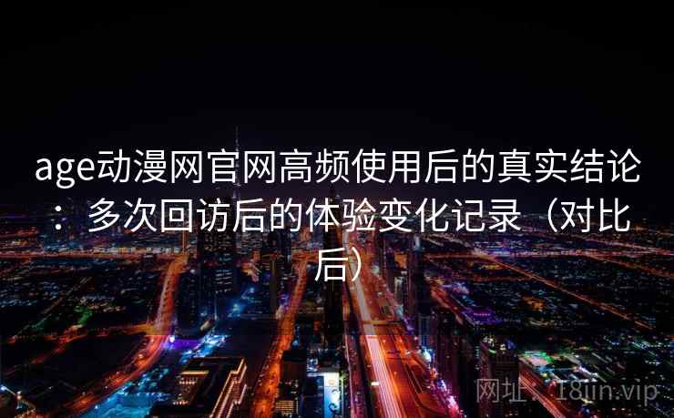 age动漫网官网高频使用后的真实结论：多次回访后的体验变化记录（对比后）