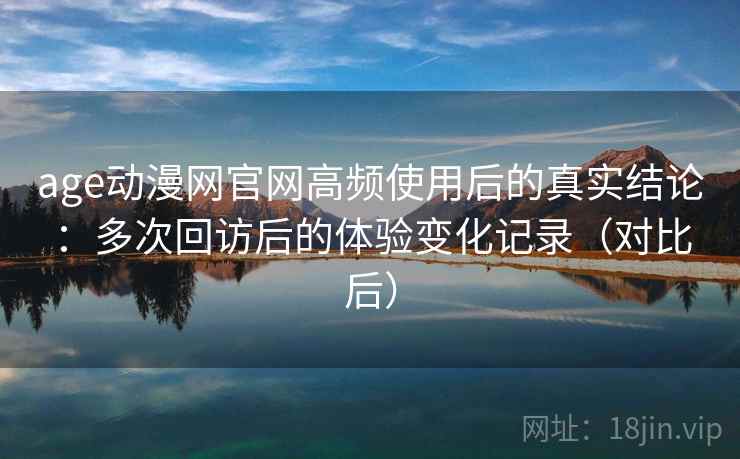 age动漫网官网高频使用后的真实结论：多次回访后的体验变化记录（对比后）