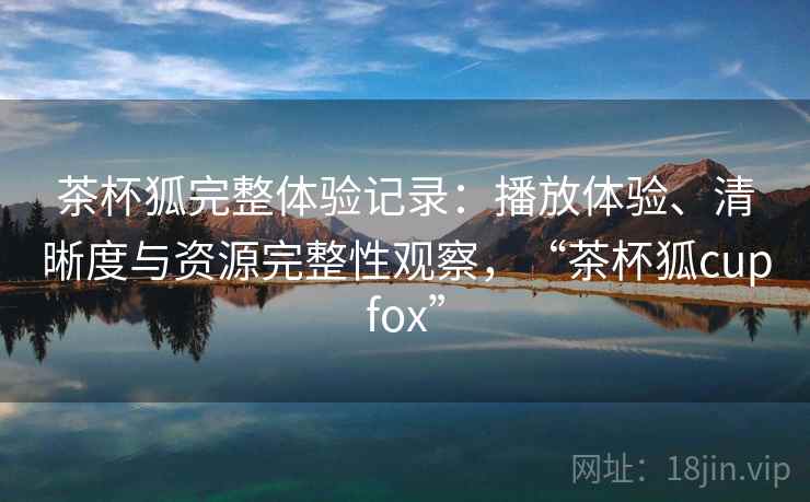 茶杯狐完整体验记录：播放体验、清晰度与资源完整性观察，“茶杯狐cupfox”