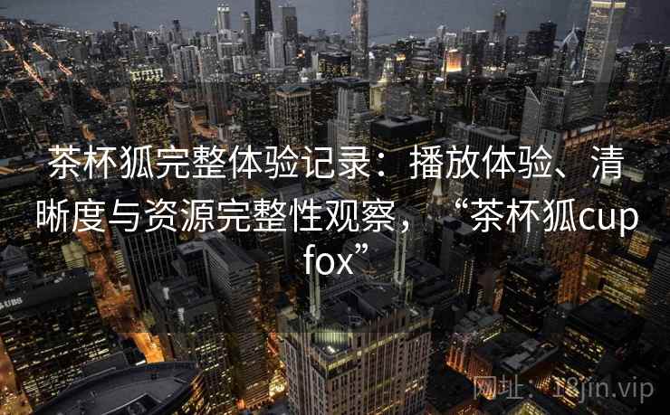 茶杯狐完整体验记录：播放体验、清晰度与资源完整性观察，“茶杯狐cupfox”