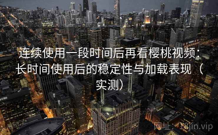 连续使用一段时间后再看樱桃视频：长时间使用后的稳定性与加载表现（实测）
