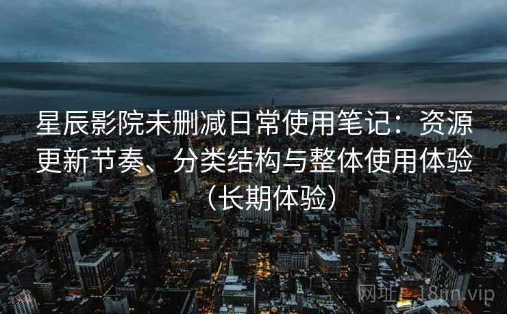 星辰影院未删减日常使用笔记：资源更新节奏、分类结构与整体使用体验（长期体验）