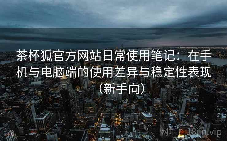 茶杯狐官方网站日常使用笔记：在手机与电脑端的使用差异与稳定性表现（新手向）