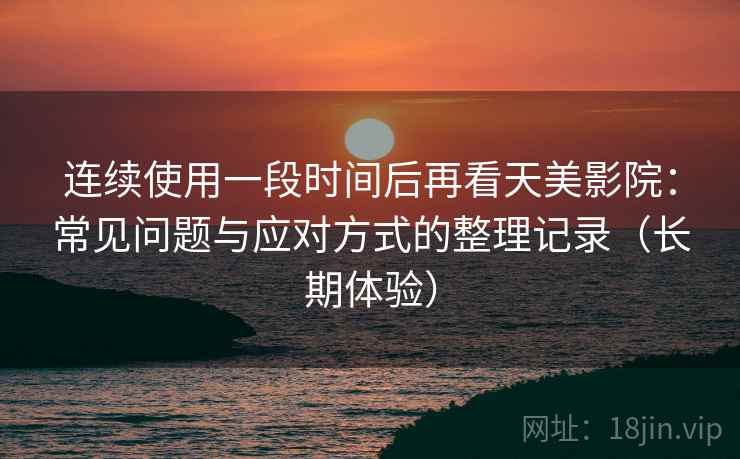 连续使用一段时间后再看天美影院：常见问题与应对方式的整理记录（长期体验）