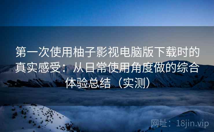 第一次使用柚子影视电脑版下载时的真实感受：从日常使用角度做的综合体验总结（实测）