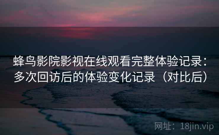 蜂鸟影院影视在线观看完整体验记录：多次回访后的体验变化记录（对比后）