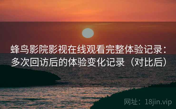 蜂鸟影院影视在线观看完整体验记录：多次回访后的体验变化记录（对比后）