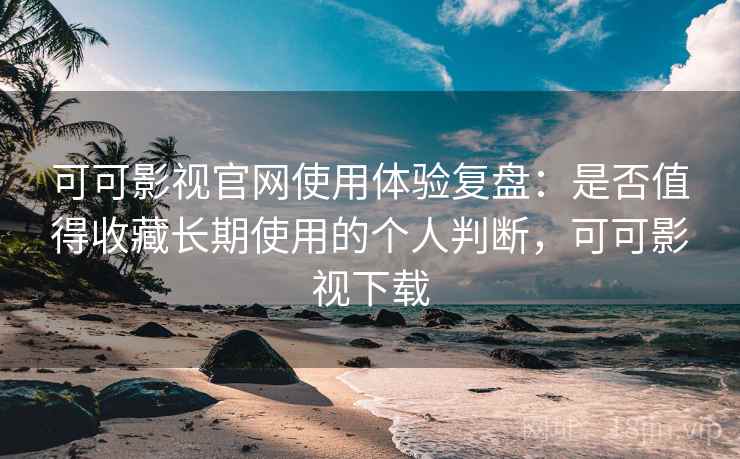 可可影视官网使用体验复盘：是否值得收藏长期使用的个人判断，可可影视下载