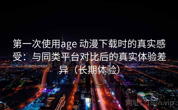 第一次使用age 动漫下载时的真实感受：与同类平台对比后的真实体验差异（长期体验）