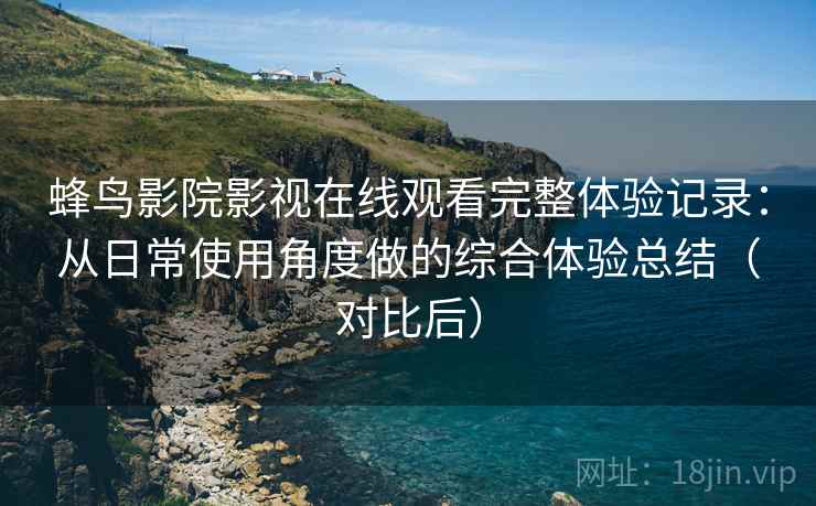 蜂鸟影院影视在线观看完整体验记录：从日常使用角度做的综合体验总结（对比后）