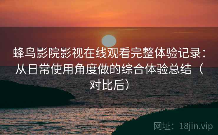 蜂鸟影院影视在线观看完整体验记录：从日常使用角度做的综合体验总结（对比后）