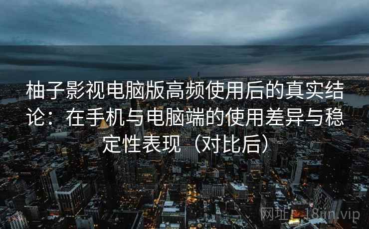 柚子影视电脑版高频使用后的真实结论：在手机与电脑端的使用差异与稳定性表现（对比后）