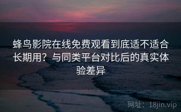 蜂鸟影院在线免费观看到底适不适合长期用？与同类平台对比后的真实体验差异