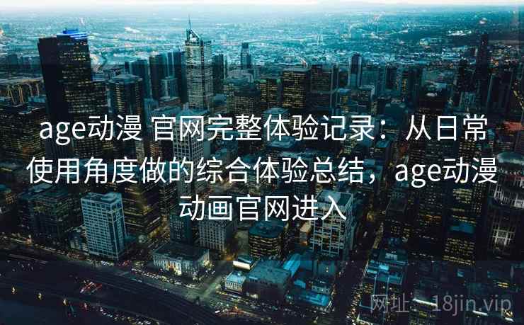 age动漫 官网完整体验记录：从日常使用角度做的综合体验总结，age动漫动画官网进入