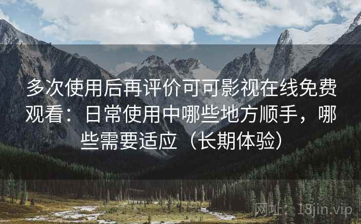 多次使用后再评价可可影视在线免费观看：日常使用中哪些地方顺手，哪些需要适应（长期体验）