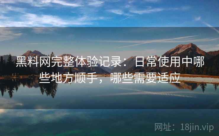 黑料网完整体验记录：日常使用中哪些地方顺手，哪些需要适应