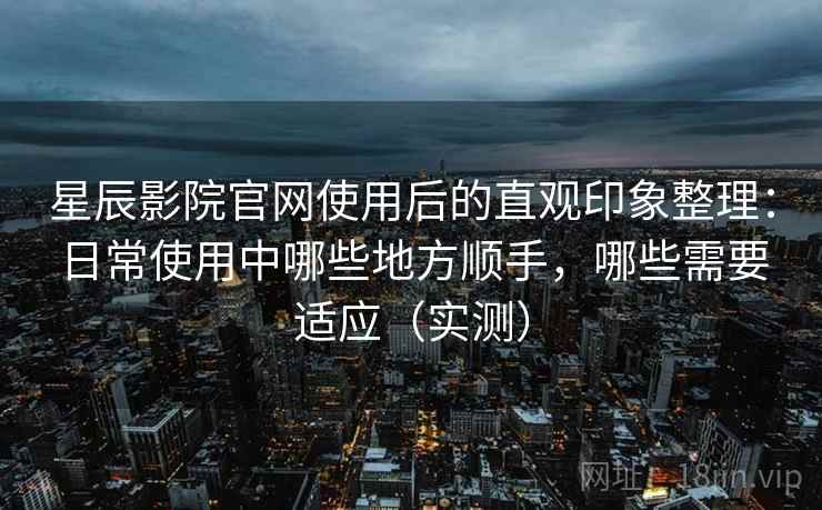 星辰影院官网使用后的直观印象整理：日常使用中哪些地方顺手，哪些需要适应（实测）