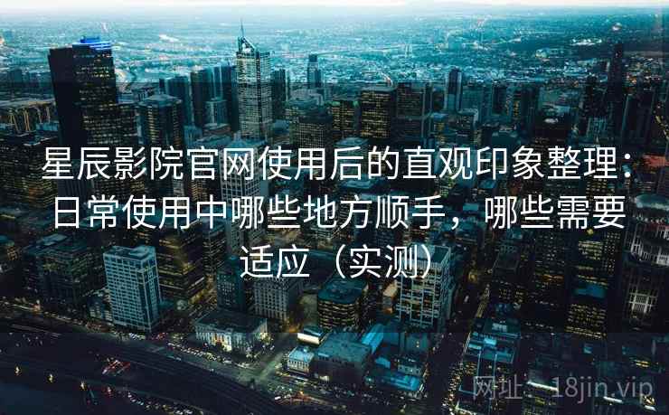 星辰影院官网使用后的直观印象整理：日常使用中哪些地方顺手，哪些需要适应（实测）
