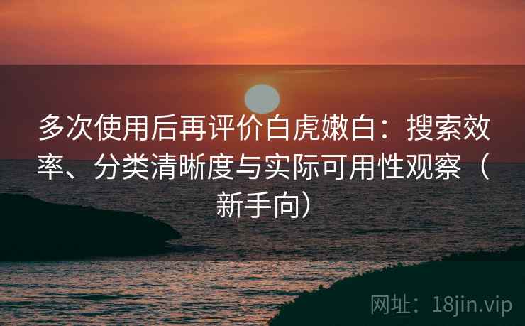多次使用后再评价白虎嫩白：搜索效率、分类清晰度与实际可用性观察（新手向）