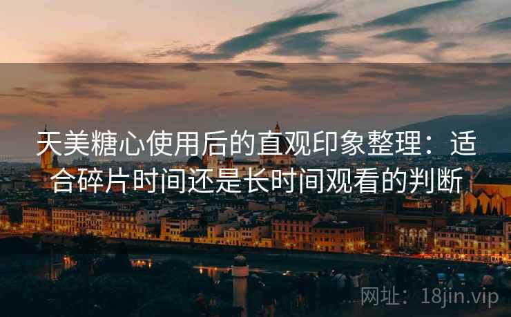 天美糖心使用后的直观印象整理：适合碎片时间还是长时间观看的判断