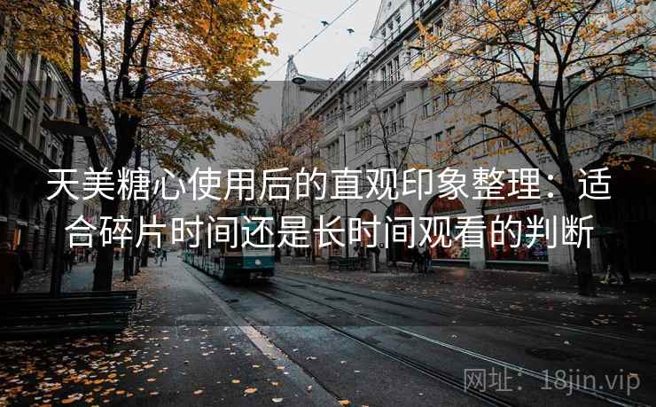 天美糖心使用后的直观印象整理：适合碎片时间还是长时间观看的判断