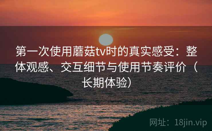 第一次使用蘑菇tv时的真实感受：整体观感、交互细节与使用节奏评价（长期体验）