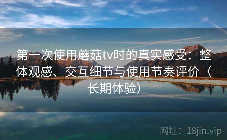 第一次使用蘑菇tv时的真实感受：整体观感、交互细节与使用节奏评价（长期体验）
