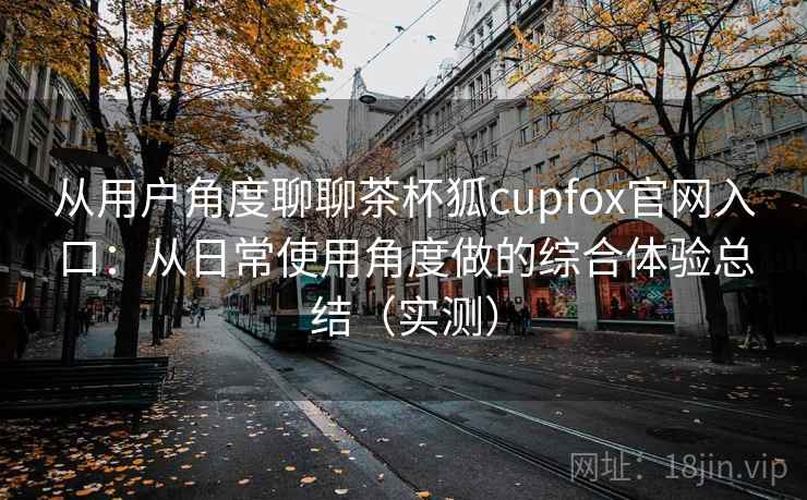 从用户角度聊聊茶杯狐cupfox官网入口：从日常使用角度做的综合体验总结（实测）
