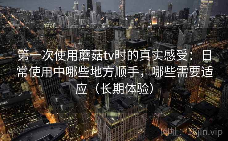 第一次使用蘑菇tv时的真实感受：日常使用中哪些地方顺手，哪些需要适应（长期体验）