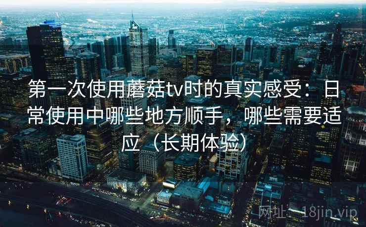 第一次使用蘑菇tv时的真实感受：日常使用中哪些地方顺手，哪些需要适应（长期体验）