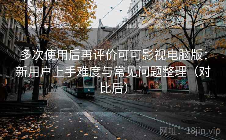 多次使用后再评价可可影视电脑版：新用户上手难度与常见问题整理（对比后）