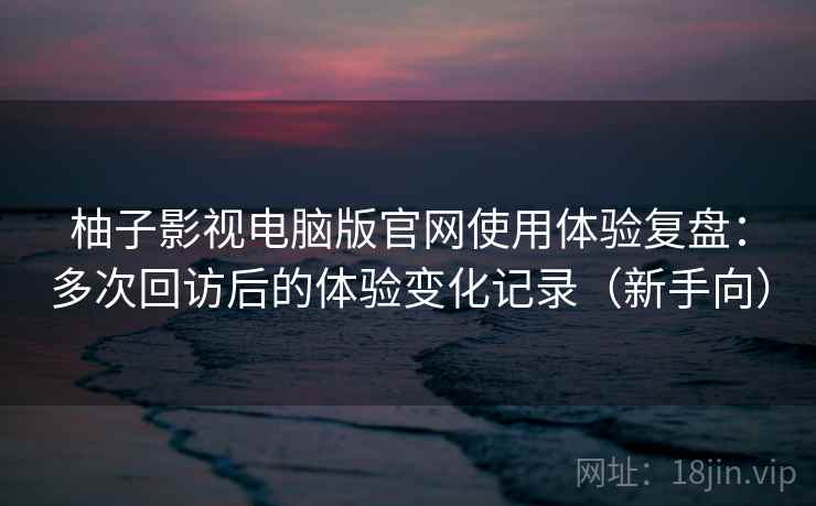 柚子影视电脑版官网使用体验复盘：多次回访后的体验变化记录（新手向）