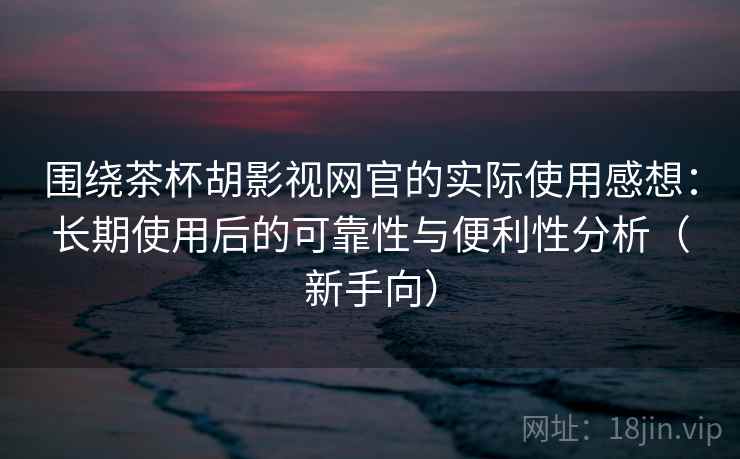 围绕茶杯胡影视网官的实际使用感想：长期使用后的可靠性与便利性分析（新手向）